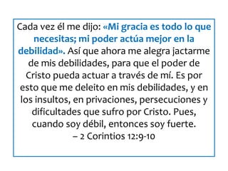 Cada vez él me dijo: «Mi gracia es todo lo que
necesitas; mi poder actúa mejor en la
debilidad». Así que ahora me alegra jactarme
de mis debilidades, para que el poder de
Cristo pueda actuar a través de mí. Es por
esto que me deleito en mis debilidades, y en
los insultos, en privaciones, persecuciones y
dificultades que sufro por Cristo. Pues,
cuando soy débil, entonces soy fuerte.
– 2 Corintios 12:9-10
 