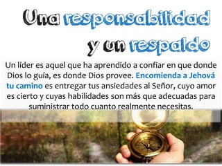 Un líder es aquel que ha aprendido a confiar en que donde
Dios lo guía, es donde Dios provee. Encomienda a Jehová
tu camino es entregar tus ansiedades al Señor, cuyo amor
es cierto y cuyas habilidades son más que adecuadas para
suministrar todo cuanto realmente necesitas.
 
