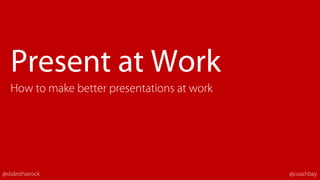 Present at Work
How to make better presentations at work
@slidesthatrock @coachbay
 