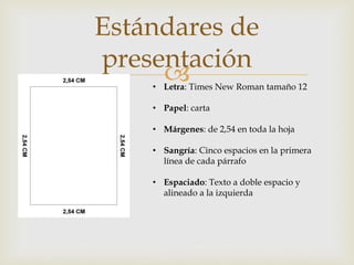 
Estándares de
presentación
• Letra: Times New Roman tamaño 12
• Papel: carta
• Márgenes: de 2,54 en toda la hoja
• Sangría: Cinco espacios en la primera
línea de cada párrafo
• Espaciado: Texto a doble espacio y
alineado a la izquierda
 