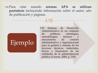 
 Para citar usando normas APA se utilizan
paréntesis incluyendo información sobre el autor, año
de publicación y páginas.
•El Sistema de Desarrollo
Administrativo es un conjunto
de políticas, estrategias,
metodologías, técnicas y
mecanismos de carácter
administrativo y organizacional
para la gestión y manejo de los
recursos técnicos, materiales,
físicos y financieros de las
entidades de la administración
pública (Younes, 2004, p. 318).
Ejemplo
 