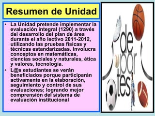 Resumen de Unidad
• La Unidad pretende implementar la
  evaluación integral (1290) a través
  del desarrollo del plan de área
  durante el año lectivo 2011-2012,
  utilizando las pruebas físicas y
  técnicas estandarizadas. Involucra
  conceptos en matemáticas,
  ciencias sociales y naturales, ética
  y valores, tecnología.
• L@s estudiantes se verán
  beneficiados porque participarán
  activamente en la elaboración,
  seguimiento y control de sus
  evaluaciones; logrando mejor
  comprensión del sistema de
  evaluación institucional
 