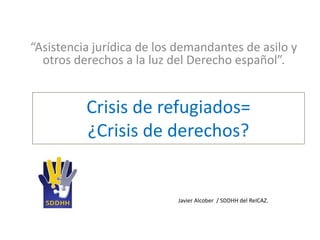 Crisis de refugiados=
¿Crisis de derechos?
“Asistencia jurídica de los demandantes de asilo y
otros derechos a la luz del Derecho español”.
Javier Alcober / SDDHH del ReICAZ.
 