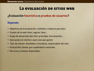 Periodismo digital | Experiencia del usuario



              La evaluación de sitios web
¿Evaluación heurística o pruebas de usuarios?

Depende:

•   Objetivos de la evaluación, rediseño o mejoras parciales
•   Estado de la web: bien, regular, fatal...
•   Etapa de desarrollo del sitio: prototipo, funcionando...
•   Qué quiere el cliente o qué cree que quiere
•   Tipo de cliente: diseñador, consultora, responsable del sitio
•   Actitud del cliente: pro-usabilidad o reticente
•   Recursos y tiempo disponibles
 