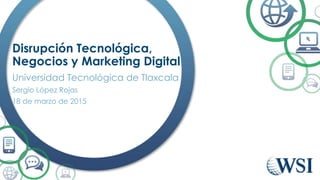 Disrupción Tecnológica,
Negocios y Marketing Digital
Universidad Tecnológica de Tlaxcala
Sergio López Rojas
18 de marzo de 2015
 