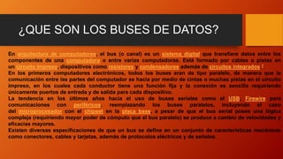 ¿QUE SON LOS BUSES DE DATOS?
En arquitectura de computadores, el bus (o canal) es un sistema digital que transfiere datos entre los
componentes de una computadora o entre varias computadoras. Está formado por cables o pistas en
un circuito impreso, dispositivos como resistores y condensadores además de circuitos integrados.1
En los primeros computadores electrónicos, todos los buses eran de tipo paralelo, de manera que la
comunicación entre las partes del computador se hacía por medio de cintas o muchas pistas en el circuito
impreso, en los cuales cada conductor tiene una función fija y la conexión es sencilla requiriendo
únicamente puertos de entrada y de salida para cada dispositivo.
La tendencia en los últimos años hacia el uso de buses seriales como el USB, Firewire para
comunicaciones con periféricos, reemplazando los buses paralelos, incluyendo el caso
del microprocesador con el chipset en la placa base, a pesar de que el bus serial posee una lógica
compleja (requiriendo mayor poder de cómputo que el bus paralelo) se produce a cambio de velocidades y
eficacias mayores.
Existen diversas especificaciones de que un bus se define en un conjunto de características mecánicas
como conectores, cables y tarjetas, además de protocolos eléctricos y de señales.
 