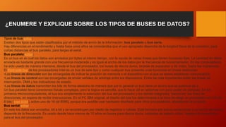¿ENUMERE Y EXPLIQUE SOBRE LOS TIPOS DE BUSES DE DATOS?
Tipos de bus[editar]
Existen dos tipos que están clasificados por el método de envío de la información: bus paralelo o bus serie.
Hay diferencias en el rendimiento y hasta hace unos años se consideraba que el uso apropiado dependía de la longitud física de la conexión: para
cortas distancias el bus paralelo, para largas el serial.
Bus paralelo[editar]
Es un bus en el cual los datos son enviados por bytes al mismo tiempo, con la ayuda de varias líneas que tienen funciones fijas. La cantidad de datos
enviada es bastante grande con una frecuencia moderada y es igual al ancho de los datos por la frecuencia de funcionamiento. En los computadores
ha sido usado de manera intensiva, desde el bus del procesador, los buses de discos duros, tarjetas de expansión y de vídeo, hasta las impresoras.
El front-side bus de los procesadores Intel es un bus de este tipo y como cualquier bus presenta unas funciones en líneas dedicadas:
•Las líneas de dirección son las encargadas de indicar la posición de memoria o el dispositivo con el que se desea establecer comunicación.
•Las líneas de control son las encargadas de enviar señales de arbitraje entre los dispositivos. Entre las más importantes están las líneas de
interrupción, DMA y los indicadores de estado.
•Las líneas de datos transmiten los bits de forma aleatoria de manera que por lo general un bus tiene un ancho que es potencia de 2.
Un bus paralelo tiene conexiones físicas complejas, pero la lógica es sencilla, que lo hace útil en sistemas con poco poder de cómputo. En los
primeros microcomputadores, el bus era simplemente la extensión del bus del procesador y los demás integrados "escuchan" las línea de
direcciones, en espera de recibir instrucciones. En el PC IBM original, el diseño del bus fue determinante a la hora de elegir un procesador con I/O de
8 bits (Intel 8088), sobre uno de 16 (el 8086), porque era posible usar hardware diseñado para otros procesadores, abaratando el producto.
Bus serial[editar]
En este los datos son enviados, bit a bit y se reconstruyen por medio de registros o rutinas. Está formado por pocos conductores y su ancho de banda
depende de la frecuencia. Es usado desde hace menos de 10 años en buses para discos duros, unidades de estado sólido, tarjetas de expansión y
para el bus del procesador.
 