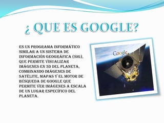 ¿ QUE ES GOOGLE?es un programa informático similar a un Sistema de Información Geográfica (SIG), que permite visualizar imágenes en 3D del planeta, combinando imágenes de satélite, mapas y el motor de búsqueda de Googleque permite ver imágenes a escala de un lugar específico del planeta.