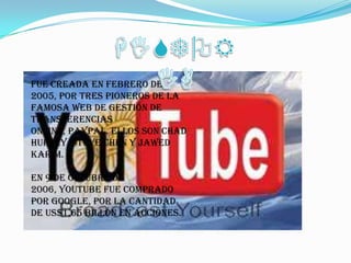 HISTORIAFue creada en febrero de 2005, por tres pioneros de la famosa web de gestión de transferencias online, PayPal. Ellos son Chad Hurley, Steve Chen y Jawed Karim. En 9 de Octubre de 2006, YouTube fue comprado por Google, por la cantidad de US$1,65 billón en acciones. 