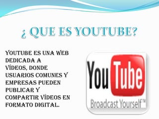 ¿ QUE ES YOUTUBE? YouTube es una web dedicada a vídeos, donde usuarios comunes y empresas pueden publicar y compartir vídeos en formato digital. 