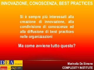 INNOVAZIONE, CONOSCENZA, BEST PRACTICES
Si è sempre più interessati alla
creazione di innovazione, alla
condivisione di conoscenze ed
alla diffusione di best practices
nelle organizzazioni

Ma come avviene tutto questo?

Marinella De Simone
COMPLEXITY INSTITUTE

 
