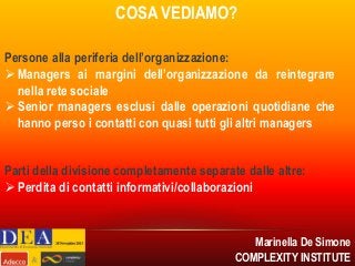 COSA VEDIAMO?
Persone alla periferia dell’organizzazione:
 Managers ai margini dell’organizzazione da reintegrare
nella rete sociale
 Senior managers esclusi dalle operazioni quotidiane che
hanno perso i contatti con quasi tutti gli altri managers
Parti della divisione completamente separate dalle altre:
 Perdita di contatti informativi/collaborazioni

Marinella De Simone
COMPLEXITY INSTITUTE

 