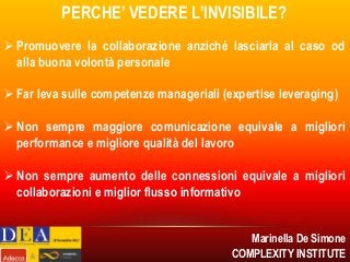PERCHE’ VEDERE L’INVISIBILE?
 Promuovere la collaborazione anziché lasciarla al caso od
alla buona volontà personale
 Far leva sulle competenze manageriali (expertise leveraging)

 Non sempre maggiore comunicazione equivale a migliori
performance e migliore qualità del lavoro
 Non sempre aumento delle connessioni equivale a migliori
collaborazioni e miglior flusso informativo
Marinella De Simone
COMPLEXITY INSTITUTE

 