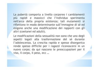 La pubertà comporta a livello corporeo i cambiamenti
più rapidi e massicci che l’individuo sperimenta
nell'arco della propria esistenza; tali mutamenti si
riflettono in modo determinante sull’immagine di sé ed
esigono anche una modificazione dei rapporti con gli
altri (coetanei ed adulti).
Le modificazioni della sessualità non sono che uno degliLe modificazioni della sessualità non sono che uno degli
aspetti legati alla trasformazione del sé durante
l’adolescenza. La crescita rapida e spesso disorganica
rende spesso difficile per i ragazzi riconoscersi in un
nuovo corpo; da qui nascono le preoccupazioni per il
viso, il corpo, il peso, ecc …
 