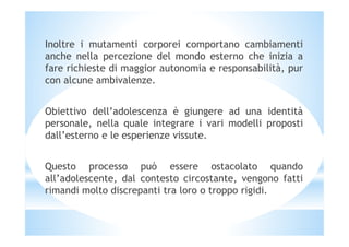 Inoltre i mutamenti corporei comportano cambiamenti
anche nella percezione del mondo esterno che inizia a
fare richieste di maggior autonomia e responsabilità, pur
con alcune ambivalenze.
Obiettivo dell’adolescenza è giungere ad una identità
personale, nella quale integrare i vari modelli propostipersonale, nella quale integrare i vari modelli proposti
dall’esterno e le esperienze vissute.
Questo processo può essere ostacolato quando
all’adolescente, dal contesto circostante, vengono fatti
rimandi molto discrepanti tra loro o troppo rigidi.
 