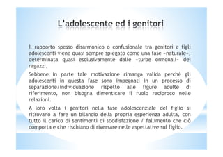 Il rapporto spesso disarmonico o confusionale tra genitori e figli
adolescenti viene quasi sempre spiegato come una fase «naturale»,
determinata quasi esclusivamente dalle «turbe ormonali» dei
ragazzi.
Sebbene in parte tale motivazione rimanga valida perché gli
adolescenti in questa fase sono impegnati in un processo diadolescenti in questa fase sono impegnati in un processo di
separazione/individuazione rispetto alle figure adulte di
riferimento, non bisogna dimenticare il ruolo reciproco nelle
relazioni.
A loro volta i genitori nella fase adolescenziale del figlio si
ritrovano a fare un bilancio della propria esperienza adulta, con
tutto il carico di sentimenti di soddisfazione / fallimento che ciò
comporta e che rischiano di riversare nelle aspettative sul figlio.
 