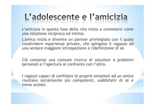 L’amicizia in questa fase della vita inizia a connotarsi come
una relazione reciproca ed intima.
L'amico inizia e divenire un partner privilegiato con il quale
condividere esperienze private, che spingono il ragazzo ad
una sempre maggiore introspezione e ridefinizione di sé.
Ciò consente una comune ricerca di soluzioni a problemi
personali e l’apertura al confronto con l’altro.
I ragazzi capaci di confidare le proprie emozioni ad un amico
risultano socialmente più competenti, soddisfatti di sé e
meno ansiosi.
 