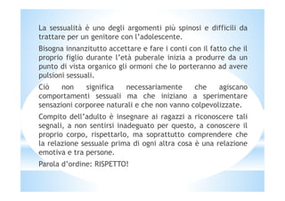 La sessualità è uno degli argomenti più spinosi e difficili da
trattare per un genitore con l’adolescente.
Bisogna innanzitutto accettare e fare i conti con il fatto che il
proprio figlio durante l’età puberale inizia a produrre da un
punto di vista organico gli ormoni che lo porteranno ad avere
pulsioni sessuali.
Ciò non significa necessariamente che agiscano
comportamenti sessuali ma che iniziano a sperimentare
sensazioni corporee naturali e che non vanno colpevolizzate.sensazioni corporee naturali e che non vanno colpevolizzate.
Compito dell’adulto è insegnare ai ragazzi a riconoscere tali
segnali, a non sentirsi inadeguato per questo, a conoscere il
proprio corpo, rispettarlo, ma soprattutto comprendere che
la relazione sessuale prima di ogni altra cosa è una relazione
emotiva e tra persone.
Parola d’ordine: RISPETTO!
 