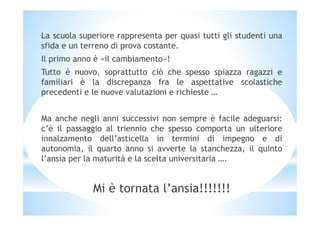 La scuola superiore rappresenta per quasi tutti gli studenti una
sfida e un terreno di prova costante.
Il primo anno è «il cambiamento»!
Tutto è nuovo, soprattutto ciò che spesso spiazza ragazzi e
familiari è la discrepanza fra le aspettative scolastiche
precedenti e le nuove valutazioni e richieste …
Ma anche negli anni successivi non sempre è facile adeguarsi:
c’è il passaggio al triennio che spesso comporta un ulteriore
innalzamento dell’asticella in termini di impegno e di
autonomia, il quarto anno si avverte la stanchezza, il quinto
l’ansia per la maturità e la scelta universitaria ….
Mi è tornata l’ansia!!!!!!!
 
