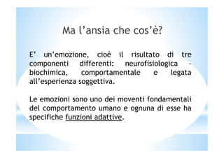 Ma l’ansia che cos’è?
E’ un’emozione, cioè il risultato di tre
componenti differenti: neurofisiologica –
biochimica, comportamentale e legata
all’esperienza soggettiva.all’esperienza soggettiva.
Le emozioni sono uno dei moventi fondamentali
del comportamento umano e ognuna di esse ha
specifiche funzioni adattive.
 