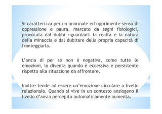 Si caratterizza per un anormale ed opprimente senso di
oppressione e paura, marcato da segni fisiologici,
provocata dal dubbi riguardanti la realtà e la natura
della minaccia e dal dubitare della propria capacità di
fronteggiarla.
L’ansia di per sé non è negativa, come tutte le
emozioni, lo diventa quando è eccessiva e persistente
rispetto alla situazione da affrontare.
Inoltre tende ad essere un’emozione circolare a livello
relazionale. Quando si vive in un contesto ansiogeno il
livello d’ansia percepito automaticamente aumenta.
 