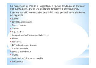 La percezione dell’ansia è soggettiva, e spesso tendiamo ad indicare
con questa parola più di una situazione stressante o preoccupante.
I sintomi somatici e comportamentali dell’ansia generalmente rientrano
nei seguenti:
• Sudore
• Difficoltà respiratorie
• Senso di nausea
• Tremori
• Inquietudine
• Intorpidimento di alcune parti del corpo• Intorpidimento di alcune parti del corpo
• Brividi
• Irritabilità
• Difficoltà di concentrazione
• Vuoti di memoria
• Senso di svenimento
• Prurito
• Variazioni nel ciclo sonno – veglia
• inappetenza
 