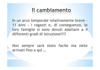 In un arco temporale relativamente breve –
11 anni - i ragazzi e, di conseguenza, le
loro famiglie si sono dovuti adattare a 4
differenti gradi di istruzione!!!!differenti gradi di istruzione!!!!
Non sempre sarà stato facile ma siete
arrivati fino a qui …
 