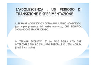 IL TERMINE ADOLESCENZA DERIVA DAL LATINO ADULESCENS
(participio presente del verbo adulesco) CHE SIGNIFICA
GIOVANE CHE STA CRESCENDO.
IN TERMINI EVOLUTIVI E’ LA FASE DELLA VITA CHE
INTERCORRE TRA LO SVILUPPO PUBERALE E L’ETA’ ADULTA
(l’età è variabile)
 