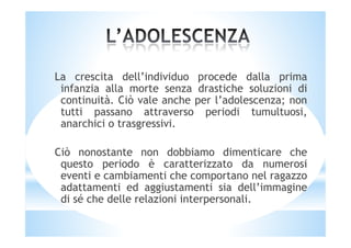 La crescita dell’individuo procede dalla prima
infanzia alla morte senza drastiche soluzioni di
continuità. Ciò vale anche per l’adolescenza; non
tutti passano attraverso periodi tumultuosi,
anarchici o trasgressivi.anarchici o trasgressivi.
Ciò nonostante non dobbiamo dimenticare che
questo periodo è caratterizzato da numerosi
eventi e cambiamenti che comportano nel ragazzo
adattamenti ed aggiustamenti sia dell’immagine
di sé che delle relazioni interpersonali.
 