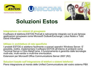 Soluzioni Estos
Integrazione con sistemi di groupware
Il software di telefonia ESTOS ProCall è nativamente integrato con le più famose
applicazioni groupware come Microsoft Outlook/Exchange, Lotus Notes e Tobit
David Infocenter.
Utilizzo in architetture di rete specifiche
I prodotti ESTOS si adattano facilmente a scenari operativi Windows Server. E’
possibile, inoltre, implementare il software ESTOS all’interno di ambienti come
Terminal Server e Citrix MetaFrame. Il funzionamento è garantito dalle tecnologie
multi-site, multi-vendor e multi-line one-location.
Estensioni per Microsoft Office Communications Server 2007 (R2)
Soluzioni basate sull’integrazione di telefoni e sistemi telefonici
Piena integrazione al mondo delle Unified Communications del vostro sistema PBX
 