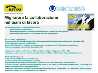                                                                   
Le soluzioni di Unified Communications di Estos
•migliorano la collaborazione
•rendono più efficienti le comunicazioni aziendali fra colleghi e business partner
•integrano l’infrastruttura ICT esistente di piccole e medie imprese 
 
ESTOS ProCall 3.0 Enterprise
è una soluzione di Unified Communications che in aggiunta ai tradizionali benefici apportati dai software CTI
nformazioni sulla chiamata, hotkey dialing
journal delle chiamate su occupato ed assentepresence management con l’integrazione al calendario
l’instant messaging e la tecnologia “Active Contacts”
integrazione fra i più popolari sistemi CRM end ERP come Microsoft Dynamics CRM e NAV
ottimizzato anche per scenari infrastrutturali come Terminal Server , Citrix e tecnologie di Virtualizzazione.
 
ESTOS MetaDirectory 2.0
LDAP server (Light Directory Access Protocol)
normalizzazione dei numeri telefonici processati
replicazione di diversi database di contatti a garanzia di una ricerca  efficiente e personalizzabile
Si possono integrare differenti scenari CRM ed ERP basati su SQL, come ad esempio Microsoft Dynamics o SugarCRM, e le
cartelle pubbliche di Lotus Notes ed Exchange.
La versione professionale include le funzionalità per un’esportazione in formato XML o in LDAP per MS Active Directory
ed i servizi LDAPS e HTTPS (crittazione SSL dei contenuti).
Migliorare la collaborazione 
nel team di lavoro
 
