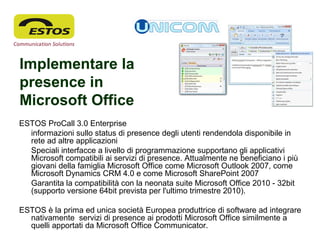 Implementare la
presence in
Microsoft Office
ESTOS ProCall 3.0 Enterprise
informazioni sullo status di presence degli utenti rendendola disponibile in
rete ad altre applicazioni
Speciali interfacce a livello di programmazione supportano gli applicativi
Microsoft compatibili ai servizi di presence. Attualmente ne beneficiano i più
giovani della famiglia Microsoft Office come Microsoft Outlook 2007, come
Microsoft Dynamics CRM 4.0 e come Microsoft SharePoint 2007
Garantita la compatibilità con la neonata suite Microsoft Office 2010 - 32bit
(supporto versione 64bit prevista per l'ultimo trimestre 2010).
ESTOS è la prima ed unica società Europea produttrice di software ad integrare
nativamente servizi di presence ai prodotti Microsoft Office similmente a
quelli apportati da Microsoft Office Communicator.
 