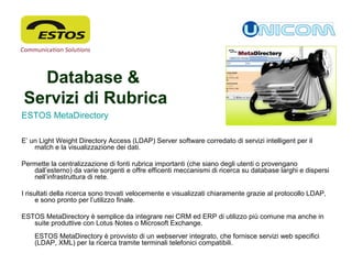 Database &
Servizi di Rubrica
ESTOS MetaDirectory
E’ un Light Weight Directory Access (LDAP) Server software corredato di servizi intelligent per il
match e la visualizzazione dei dati.
Permette la centralizzazione di fonti rubrica importanti (che siano degli utenti o provengano
dall’esterno) da varie sorgenti e offre efficenti meccanismi di ricerca su database larghi e dispersi
nell’infrastruttura di rete.
I risultati della ricerca sono trovati velocemente e visualizzati chiaramente grazie al protocollo LDAP,
e sono pronto per l’utilizzo finale.
ESTOS MetaDirectory è semplice da integrare nei CRM ed ERP di utilizzo più comune ma anche in
suite produttive con Lotus Notes o Microsoft Exchange.
ESTOS MetaDirectory è provvisto di un webserver integrato, che fornisce servizi web specifici
(LDAP, XML) per la ricerca tramite terminali telefonici compatibili.
 
