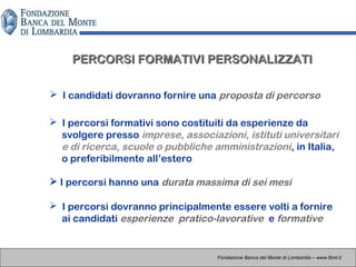  I percorsi hanno una durata massima di sei mesi
PERCORSI FORMATIVI PERSONALIZZATIPERCORSI FORMATIVI PERSONALIZZATI
Fondazione Banca del Monte di Lombardia – www.fbml.it
 I percorsi formativi sono costituiti da esperienze da
svolgere presso imprese, associazioni, istituti universitari
e di ricerca, scuole o pubbliche amministrazioni, in Italia,
o preferibilmente all’estero
 I candidati dovranno fornire una proposta di percorso

 I percorsi dovranno principalmente essere volti a fornire
ai candidati esperienze pratico-lavorative e formative
 