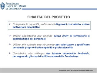  Sviluppare le capacità professionali di giovani con talento, chiare
motivazioni ed obiettivi
 Offrire opportunità alle aziende senza oneri di formazione e
qualificazione del personale
 Offrire alle aziende uno strumento per valorizzare e gratificare
personale proprio di alta capacità e professionalità
 Contribuire allo sviluppo del tessuto economico lombardo,
perseguendo gli scopi di utilità sociale della Fondazione
FINALITA’ DEL PROGETTOFINALITA’ DEL PROGETTO
Fondazione Banca del Monte di Lombardia – www.fbml.it
 
