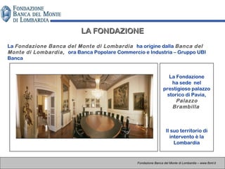 La Fondazione
ha sede nel
prestigioso palazzo
storico di Pavia,
Palazzo
Brambilla
Il suo territorio di
intervento è la
Lombardia
LA FONDAZIONELA FONDAZIONE
Fondazione Banca del Monte di Lombardia – www.fbml.it
La Fondazione Banca del Monte di Lombardia ha origine dalla Banca del
Monte di Lombardia, ora Banca Popolare Commercio e Industria – Gruppo UBI
Banca
 