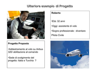 Roberto
•Età: 32 anni
•Oggi: assistente di volo
•Sogno professionale : diventare
Pilota Civile
Progetto Proposto
•Addestramento al volo su Airbus
320/ abilitazione al comando
•Sede di svolgimento del
progetto: Italia e Turchia ?
Ulteriore esempioUlteriore esempio di Progettodi Progetto
 