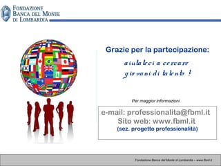 Fondazione Banca del Monte di Lombardia – www.fbml.it
Grazie per la partecipazione:
aiutateci a cercare
gio vani di talento !
e-mail: professionalita@fbml.it
Sito web: www.fbml.it
(sez. progetto professionalità)
Per maggior informazioni
 