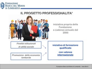IL PROGETTO PROFESSIONALITA’IL PROGETTO PROFESSIONALITA’
Finalità istituzionali
di utilità sociale
Promozione della economia
lombarda
iniziativa di formazione
qualificata
con valenza
internazionale
Fondazione Banca del Monte di Lombardia – www.fbml.it
iniziativa propria della
Fondazione
a cadenza annuale dal
2000
 