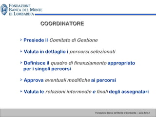 COORDINATORECOORDINATORE
 Presiede il Comitato di Gestione
 Valuta in dettaglio i percorsi selezionati
 Definisce il quadro di finanziamento appropriato
per i singoli percorsi
 Approva eventuali modifiche ai percorsi
 Valuta le relazioni intermedie e finali degli assegnatari
Fondazione Banca del Monte di Lombardia – www.fbml.it
 