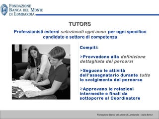 TUTORSTUTORS
Professionisti esterni selezionati ogni anno per ogni specifico
candidato e settore di competenza
Fondazione Banca del Monte di Lombardia – www.fbml.it
Compiti:
Provvedono alla definizione
dettagliata dei percorsi
Seguono le attività
dell’assegnatario durante tutto
lo svolgimento del percorso
Approvano le relazioni
intermedie e finali da
sottoporre al Coordinatore
 