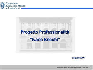 Progetto ProfessionalitàProgetto Professionalità
“Ivano Becchi”“Ivano Becchi”
Fondazione Banca del Monte di Lombardia – www.fbml.it
27 giugno 201327 giugno 2013
 