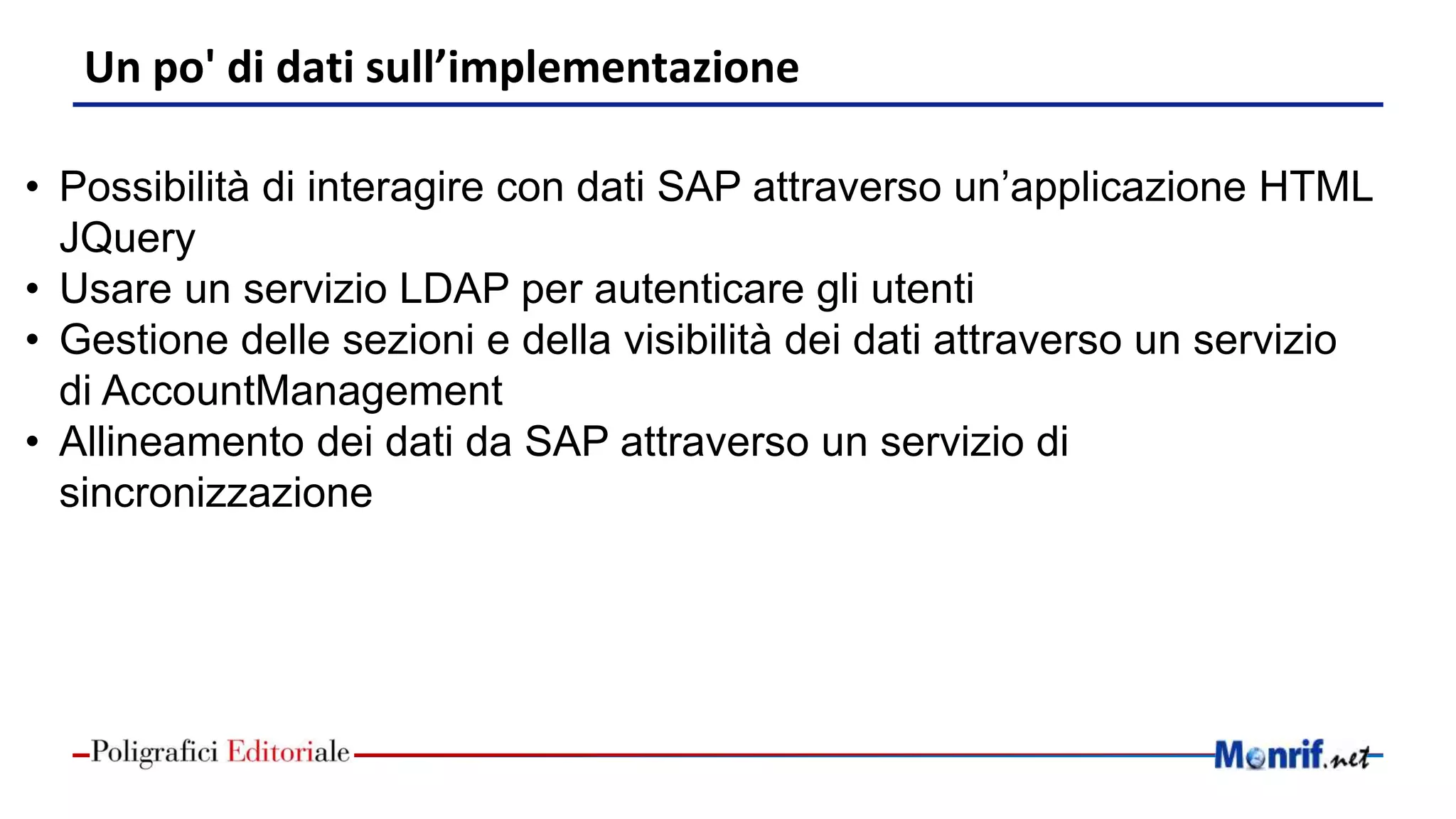 Un po' di dati sull’implementazione
• Possibilità di interagire con dati SAP attraverso un’applicazione HTML
JQuery
• Usare un servizio LDAP per autenticare gli utenti
• Gestione delle sezioni e della visibilità dei dati attraverso un servizio
di AccountManagement
• Allineamento dei dati da SAP attraverso un servizio di
sincronizzazione
 