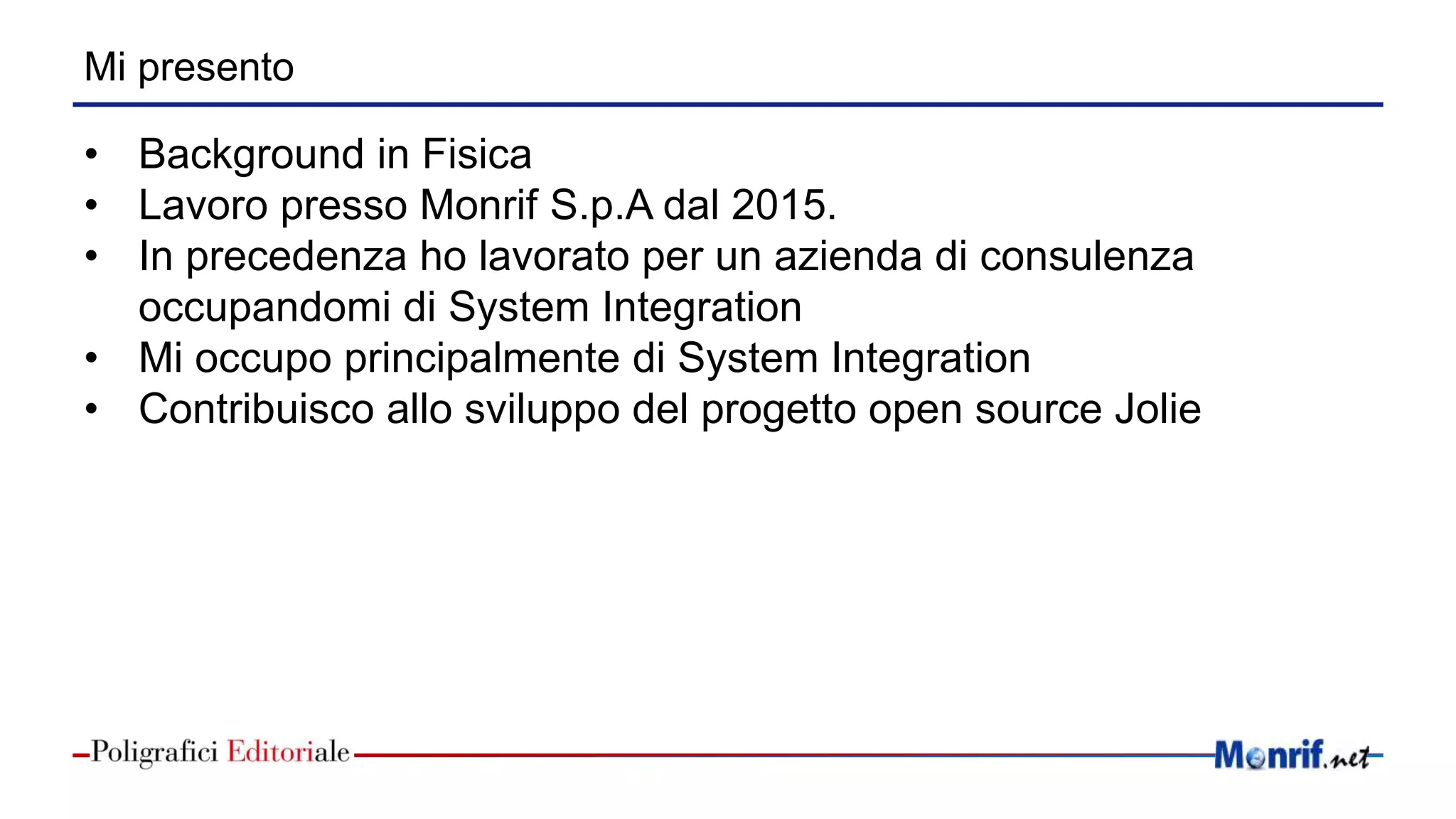 Mi presento
• Background in Fisica
• Lavoro presso Monrif S.p.A dal 2015.
• In precedenza ho lavorato per un azienda di consulenza
occupandomi di System Integration
• Mi occupo principalmente di System Integration
• Contribuisco allo sviluppo del progetto open source Jolie
 