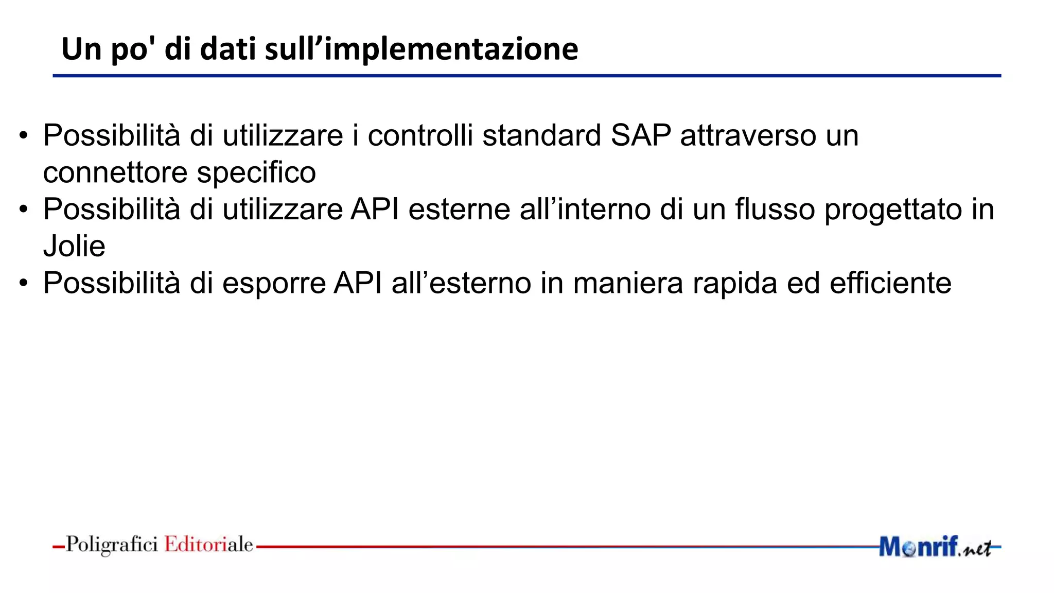 Un po' di dati sull’implementazione
• Possibilità di utilizzare i controlli standard SAP attraverso un
connettore specifico
• Possibilità di utilizzare API esterne all’interno di un flusso progettato in
Jolie
• Possibilità di esporre API all’esterno in maniera rapida ed efficiente
 
