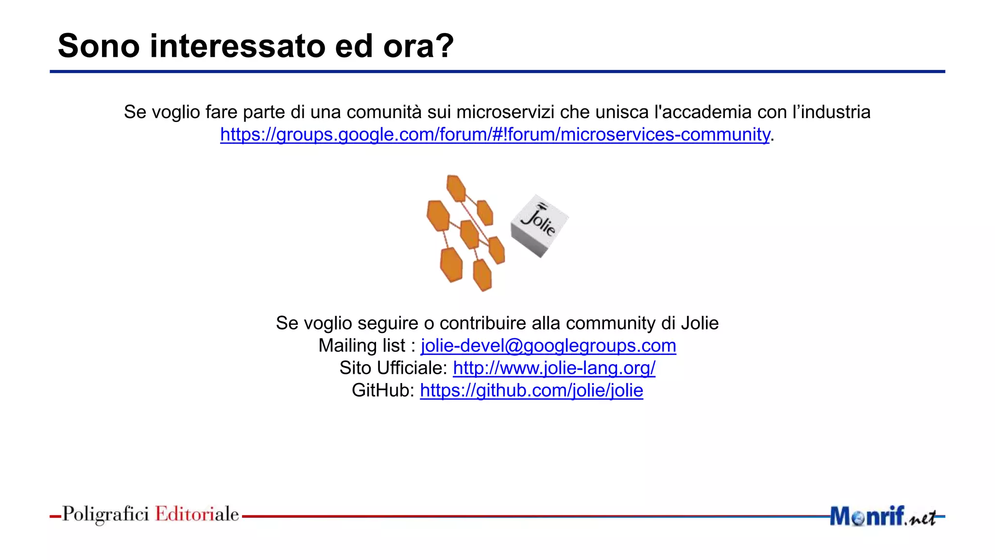 Sono interessato ed ora?
Se voglio fare parte di una comunità sui microservizi che unisca l'accademia con l’industria
https://groups.google.com/forum/#!forum/microservices-community.
Se voglio seguire o contribuire alla community di Jolie
Mailing list : jolie-devel@googlegroups.com
Sito Ufficiale: http://www.jolie-lang.org/
GitHub: https://github.com/jolie/jolie
 