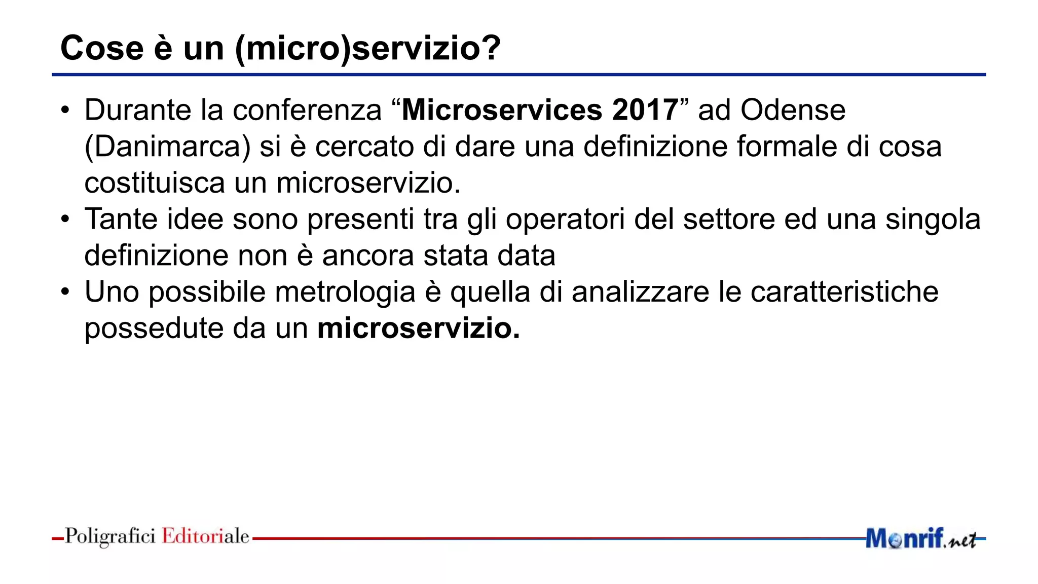 Cose è un (micro)servizio?
• Durante la conferenza “Microservices 2017” ad Odense
(Danimarca) si è cercato di dare una definizione formale di cosa
costituisca un microservizio.
• Tante idee sono presenti tra gli operatori del settore ed una singola
definizione non è ancora stata data
• Uno possibile metrologia è quella di analizzare le caratteristiche
possedute da un microservizio.
 