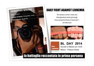 DAILY FIGHT AGAINST LEUKEMIA 
"Sii sempre come il mare che 
infrangendosi contro gli scogli, 
trova sempre la forza di riprovarci”. 
Jim Morrison 
BL DAY 2014 
Giovedì 2 Ottobre ore 19.00 
Milano – Palazzo Reale 
la battaglia raccontata in prima persona 
 