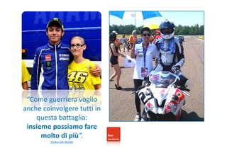 “Come guerriera voglio 
anche coinvolgere tutti in 
questa battaglia: 
insieme possiamo fare 
molto di più”. 
Deborah Baldo 
 