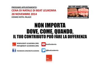 PROSSIMO APPUNTAMENTO: 
CENA DI NATALE DI BEAT LEUKEMIA 
28 NOVEMBRE 2014 
COSMO HOTEL PALACE 
NON IMPORTA 
DOVE, COME, QUANDO, 
IL TUO CONTRIBUTO PUÒ FARE LA DIFFERENZA 
WWW.BEAT-LEUKEMIA.ORG 
INFO@BEAT-LEUKEMIA.ORG 
beatleukemia 
FACEBOOK.COM/BEATLEUKEMIA @BeatLeukemia 

